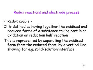 Redox reactions and electrode process
• Redox couple:-
It is defined as having together the oxidised and
reduced forms of a substance taking part in an
oxidation or reduction half reaction
This is represented by separating the oxidised
form from the reduced form by a vertical line
showing for e.g. solid/solution interface.
63
 