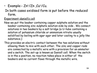 • Example:- Zn2+
/Zn ,Cu2+
/Cu.
In both cases oxidised form is put before the reduced
form.
Experiment-daniell’s cell
Now we put the beaker containing copper sulphate solution and the
beaker containing zinc sulphate solution side by side . We connect
solutions in two beakers by a salt bridge (a U-tube containing a
solution of potassium chloride or ammonium nitrate usually
solidified by boiling with agar agar and later cooling to a jelly like
substance.)
This provides an electric contact between the two solutions without
allowing them to mix with each other. The zinc and copper rods
are connected by a metallic wire with a provision for an ammeter
and a switch. The set-up is known as Daniell cell. When the switch
is in the o position, no reaction takes place in either of the
beakers and no current flows through the metallic wire.
64
 