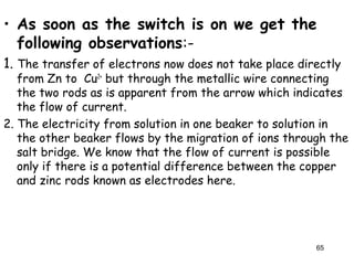 • As soon as the switch is on we get the
following observations:-
1. The transfer of electrons now does not take place directly
from Zn to Cu2+
but through the metallic wire connecting
the two rods as is apparent from the arrow which indicates
the flow of current.
2. The electricity from solution in one beaker to solution in
the other beaker flows by the migration of ions through the
salt bridge. We know that the flow of current is possible
only if there is a potential difference between the copper
and zinc rods known as electrodes here.
65
 