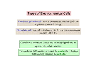 Types of Electrochemical Cells
Voltaic (or galvanic) cell: uses a spontaneous reaction (∆G < 0)
to generate electrical energy.
Electrolytic cell: uses electrical energy to drive a non-spontaneous
reaction (∆G > 0).
Contain two electrodes (anode and cathode) dipped into an
aqueous electrolyte solution.
The oxidation half-reaction occurs at the anode; the reduction
half-reaction occurs at the cathode.
 