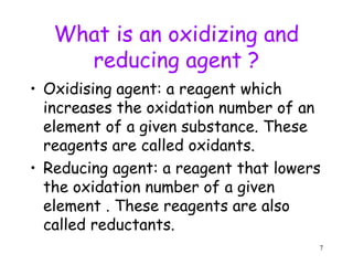 What is an oxidizing and
reducing agent ?
• Oxidising agent: a reagent which
increases the oxidation number of an
element of a given substance. These
reagents are called oxidants.
• Reducing agent: a reagent that lowers
the oxidation number of a given
element . These reagents are also
called reductants.
7
 