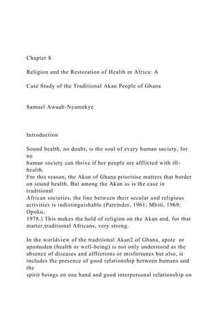Chapter 8
Religion and the Restoration of Health in Africa: A
Case Study of the Traditional Akan People of Ghana
Samuel Awuah-Nyamekye
Introduction
Sound health, no doubt, is the soul of every human society, for
no
human society can thrive if her people are afflicted with ill-
health.
For this reason, the Akan of Ghana prioritise matters that border
on sound health. But among the Akan as is the case in
traditional
African societies, the line between their secular and religious
activities is indistinguishable (Parrinder, 1961; Mbiti, 1969;
Opoku,
1978.) This makes the hold of religion on the Akan and, for that
matter,traditional Africans, very strong.
In the worldview of the traditional Akan2 of Ghana, apote or
apomuden (health or well-being) is not only understood as the
absence of diseases and afflictions or misfortunes but also, it
includes the presence of good relationship between humans and
the
spirit beings on one hand and good interpersonal relationship on
 