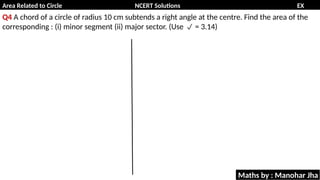 Area Related to Circle NCERT Solutions EX
11.1
Q4 A chord of a circle of radius 10 cm subtends a right angle at the centre. Find the area of the
corresponding : (i) minor segment (ii) major sector. (Use = 3.14)

Maths by : Manohar Jha
 