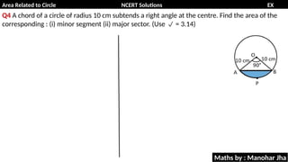 Area Related to Circle NCERT Solutions EX
11.1
Q4 A chord of a circle of radius 10 cm subtends a right angle at the centre. Find the area of the
corresponding : (i) minor segment (ii) major sector. (Use = 3.14)

Maths by : Manohar Jha
 