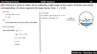 Area Related to Circle NCERT Solutions EX
11.1
Q4 A chord of a circle of radius 10 cm subtends a right angle at the centre. Find the area of the
corresponding : (i) minor segment (ii) major sector. (Use = 3.14)

Maths by : Manohar Jha
 