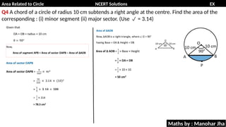 Area Related to Circle NCERT Solutions EX
11.1
Q4 A chord of a circle of radius 10 cm subtends a right angle at the centre. Find the area of the
corresponding : (i) minor segment (ii) major sector. (Use = 3.14)

Maths by : Manohar Jha
 