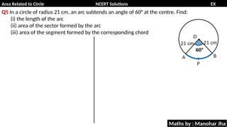 Area Related to Circle NCERT Solutions EX
11.1
Q5 In a circle of radius 21 cm, an arc subtends an angle of 60° at the centre. Find:
(i) the length of the arc
(ii) area of the sector formed by the arc
(iii) area of the segment formed by the corresponding chord
Maths by : Manohar Jha
 