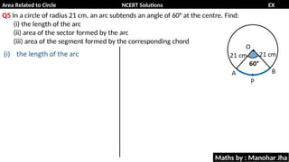 Area Related to Circle NCERT Solutions EX
11.1
Q5 In a circle of radius 21 cm, an arc subtends an angle of 60° at the centre. Find:
(i) the length of the arc
(ii) area of the sector formed by the arc
(iii) area of the segment formed by the corresponding chord
Maths by : Manohar Jha
 