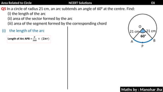 Area Related to Circle NCERT Solutions EX
11.1
Q5 In a circle of radius 21 cm, an arc subtends an angle of 60° at the centre. Find:
(i) the length of the arc
(ii) area of the sector formed by the arc
(iii) area of the segment formed by the corresponding chord
Maths by : Manohar Jha
 