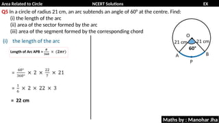 Area Related to Circle NCERT Solutions EX
11.1
Q5 In a circle of radius 21 cm, an arc subtends an angle of 60° at the centre. Find:
(i) the length of the arc
(ii) area of the sector formed by the arc
(iii) area of the segment formed by the corresponding chord
Maths by : Manohar Jha
 
