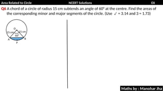 Area Related to Circle NCERT Solutions EX
11.1
Q6 A chord of a circle of radius 15 cm subtends an angle of 60° at the centre. Find the areas of
the corresponding minor and major segments of the circle. (Use = 3.14 and 3 = 1.73)

Maths by : Manohar Jha
 