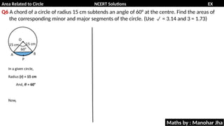 Area Related to Circle NCERT Solutions EX
11.1
Q6 A chord of a circle of radius 15 cm subtends an angle of 60° at the centre. Find the areas of
the corresponding minor and major segments of the circle. (Use = 3.14 and 3 = 1.73)

Maths by : Manohar Jha
 