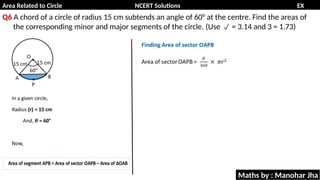 Area Related to Circle NCERT Solutions EX
11.1
Q6 A chord of a circle of radius 15 cm subtends an angle of 60° at the centre. Find the areas of
the corresponding minor and major segments of the circle. (Use = 3.14 and 3 = 1.73)

Maths by : Manohar Jha
 