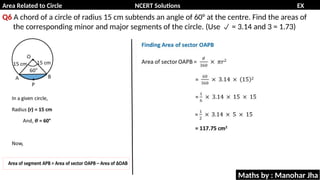 Area Related to Circle NCERT Solutions EX
11.1
Q6 A chord of a circle of radius 15 cm subtends an angle of 60° at the centre. Find the areas of
the corresponding minor and major segments of the circle. (Use = 3.14 and 3 = 1.73)

Maths by : Manohar Jha
 