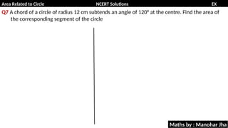 Area Related to Circle NCERT Solutions EX
11.1
Q7 A chord of a circle of radius 12 cm subtends an angle of 120° at the centre. Find the area of
the corresponding segment of the circle
Maths by : Manohar Jha
 
