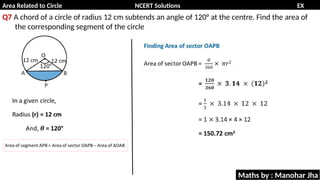 Area Related to Circle NCERT Solutions EX
11.1
Q7 A chord of a circle of radius 12 cm subtends an angle of 120° at the centre. Find the area of
the corresponding segment of the circle
Maths by : Manohar Jha
 