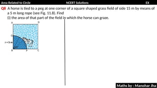 Area Related to Circle NCERT Solutions EX
11.1
Q8 A horse is tied to a peg at one corner of a square shaped grass field of side 15 m by means of
a 5 m long rope (see Fig. 11.8). Find
(i) the area of that part of the field in which the horse can graze.
Maths by : Manohar Jha
 
