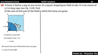 Area Related to Circle NCERT Solutions EX
11.1
Q8 A horse is tied to a peg at one corner of a square shaped grass field of side 15 m by means of
a 5 m long rope (see Fig. 11.8). Find
(i) the area of that part of the field in which the horse can graze.
Maths by : Manohar Jha
 