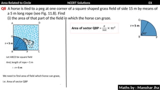Area Related to Circle NCERT Solutions EX
11.1
Q8 A horse is tied to a peg at one corner of a square shaped grass field of side 15 m by means of
a 5 m long rope (see Fig. 11.8). Find
(i) the area of that part of the field in which the horse can graze.
Maths by : Manohar Jha
 