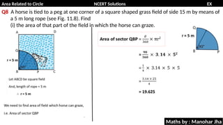 Area Related to Circle NCERT Solutions EX
11.1
Q8 A horse is tied to a peg at one corner of a square shaped grass field of side 15 m by means of
a 5 m long rope (see Fig. 11.8). Find
(i) the area of that part of the field in which the horse can graze.
Maths by : Manohar Jha
 