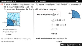 Area Related to Circle NCERT Solutions EX
11.1
Q8 A horse is tied to a peg at one corner of a square shaped grass field of side 15 m by means of
a 5 m long rope (see Fig. 11.8). Find
(i) the area of that part of the field in which the horse can graze.
Maths by : Manohar Jha
 