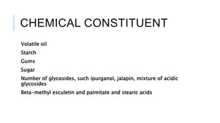 CHEMICAL CONSTITUENT
Volatile oil
Starch
Gums
Sugar
Number of glycosides, such ipurganol, jalapin, mixture of acidic
glycosides
Beta-methyl esculetin and palmitate and stearic acids
 