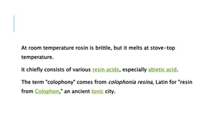 At room temperature rosin is brittle, but it melts at stove-top
temperature.
It chiefly consists of various resin acids, especially abietic acid.
The term "colophony" comes from colophonia resina, Latin for "resin
from Colophon," an ancient Ionic city.
 
