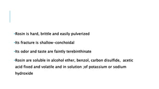 •Rosin is hard, brittle and easily pulverized
•Its fracture is shallow-conchoidal
•Its odor and taste are faintly terebinthinate
•Rosin are soluble in alcohol ether, benzol, carbon disulfide, acetic
acid fixed and volatile and in solution ;of potassium or sodium
hydroxide
 