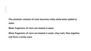 •The alcoholic solution of rosin becomes milky white when added to
water
•When fragments of rosin are heated in water
•When fragments of rosin are heated in water, they melt, flow together
and form a sticky mass
 