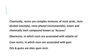 Chemically, resins are complex mixtures of resin acids, resin
alcohol (resinols), resin phenol (resinotannols), esters and
chemically inert compound known as “Resenes”
Oleoresins, in which resin are associated with volatile oil
Gum resins, in which resin are associated with gum
Oils & gums are oleo-gum resin
 