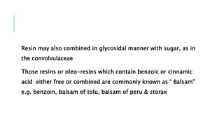 Resin may also combined in glycosidal manner with sugar, as in
the convolvulaceae
Those resins or oleo-resins which contain benzoic or cinnamic
acid either free or combined are commonly known as “ Balsam”
e.g. benzoin, balsam of tolu, balsam of peru & storax
 