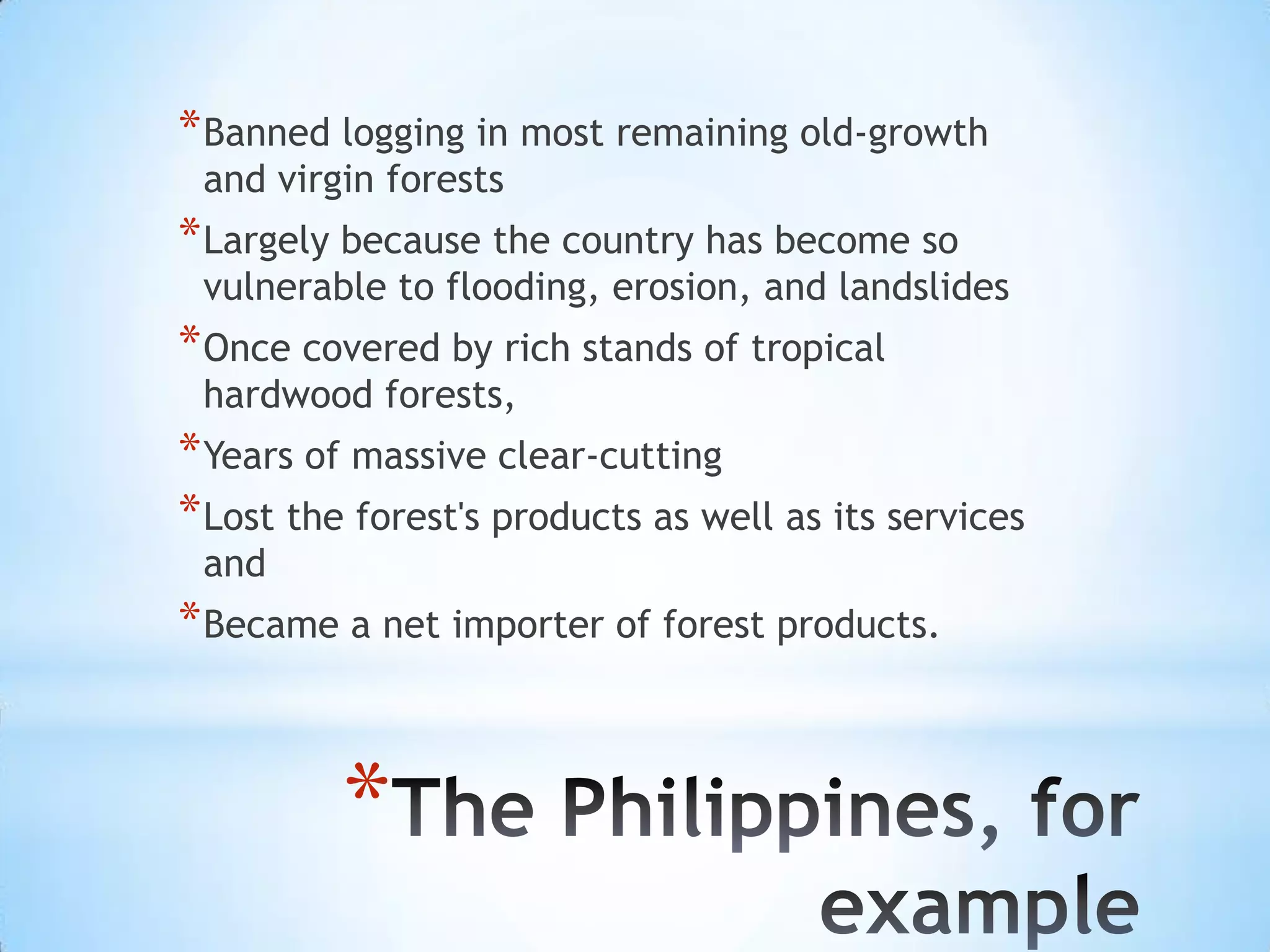 Banned logging in most remaining old-growth and virgin forests Largely because the country has become so vulnerable to flooding, erosion, and landslidesOnce covered by rich stands of tropical hardwood forests,Years of massive clear-cuttingLost the forest's products as well as its services and Became a net importer of forest products.The Philippines, for example