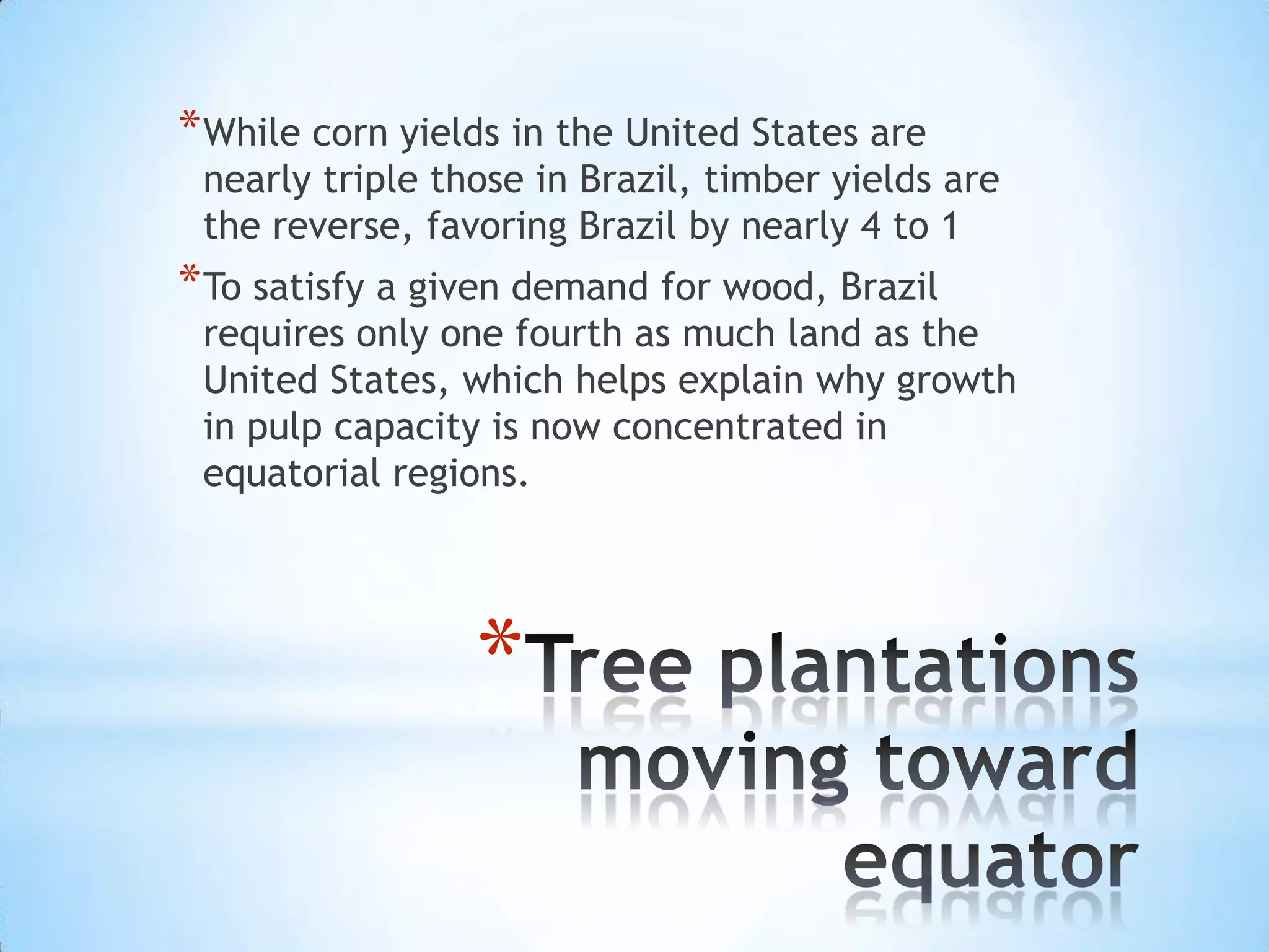 Tree plantations moving toward equatorWhile corn yields in the United States are nearly triple those in Brazil, timber yields are the reverse, favoring Brazil by nearly 4 to 1To satisfy a given demand for wood, Brazil requires only one fourth as much land as the United States, which helps explain why growth in pulp capacity is now concentrated in equatorial regions.