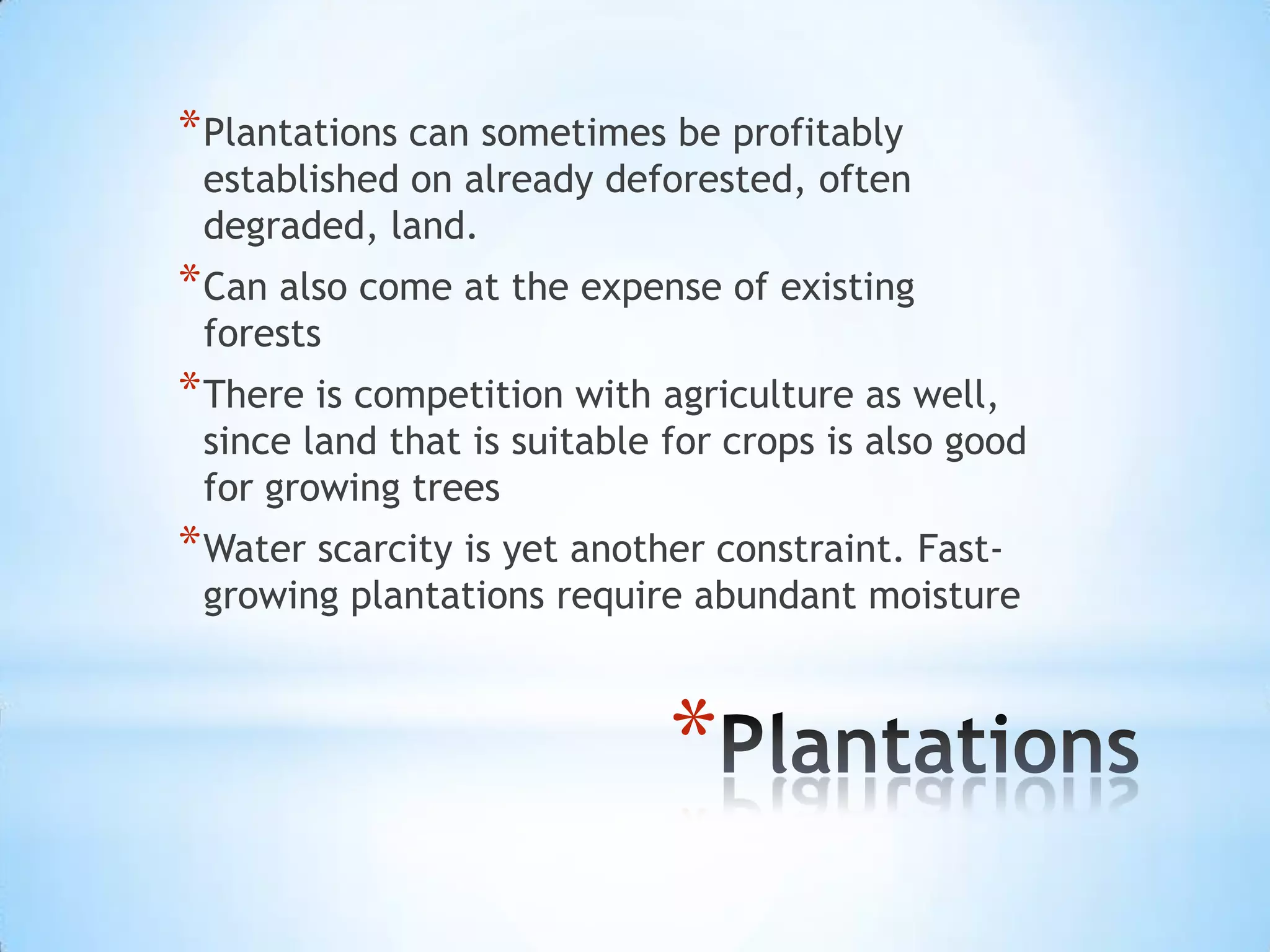 Plantations can sometimes be profitably established on already deforested, often degraded, land. Can also come at the expense of existing forestsThere is competition with agriculture as well, since land that is suitable for crops is also good for growing treesWater scarcity is yet another constraint. Fast-growing plantations require abundant moisturePlantations
