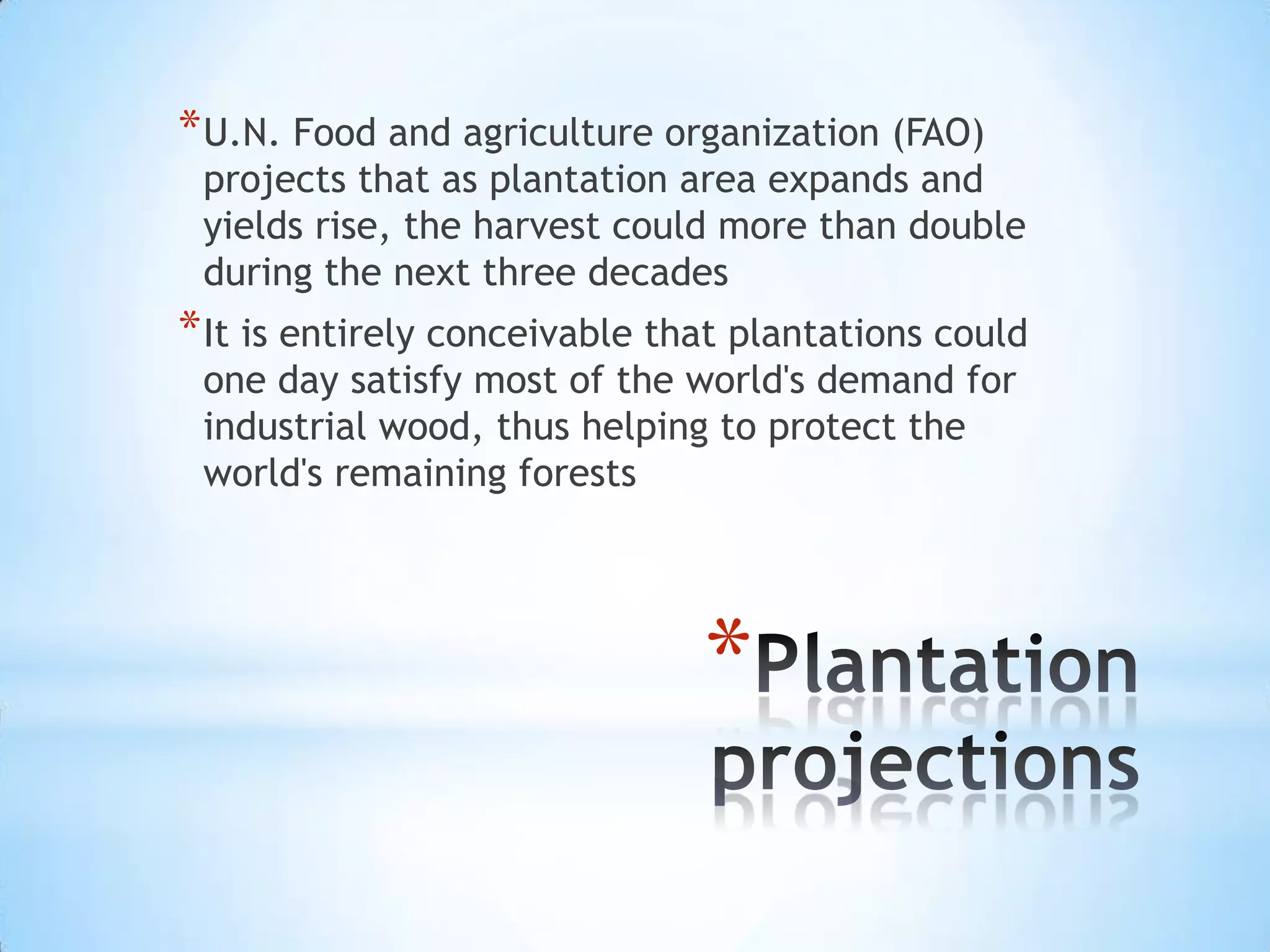 Plantation projectionsU.N. Food and agriculture organization (FAO) projects that as plantation area expands and yields rise, the harvest could more than double during the next three decadesIt is entirely conceivable that plantations could one day satisfy most of the world's demand for industrial wood, thus helping to protect the world's remaining forests