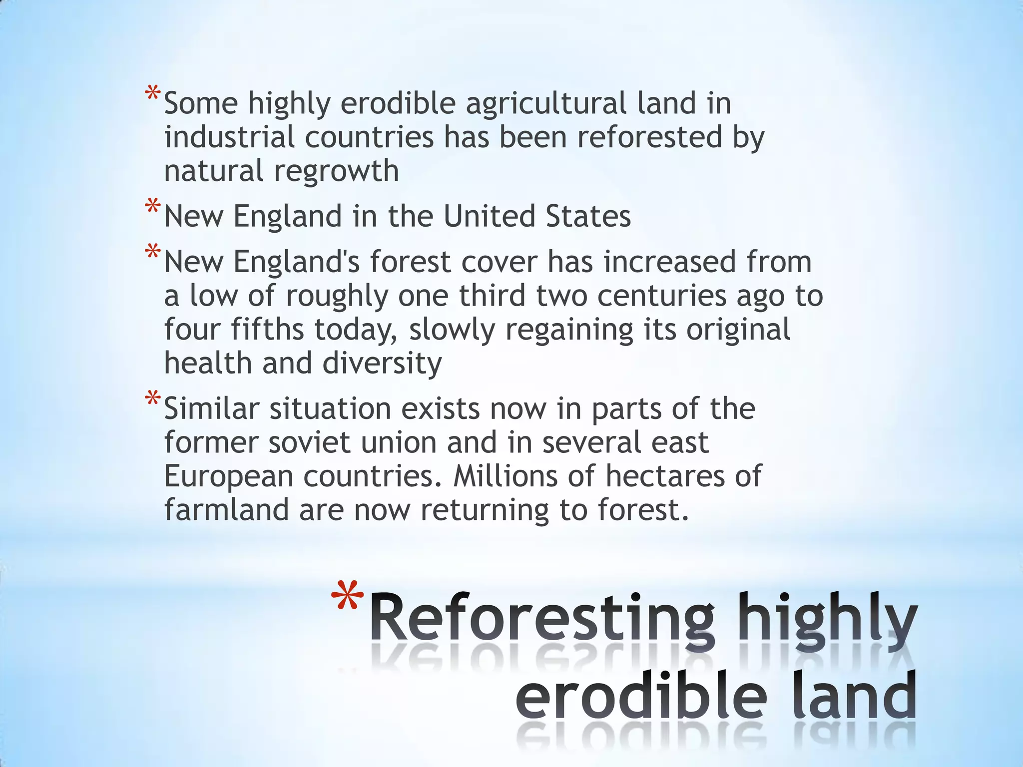 Some highly erodible agricultural land in industrial countries has been reforested by natural regrowthNew England in the United StatesNew England's forest cover has increased from a low of roughly one third two centuries ago to four fifths today, slowly regaining its original health and diversitySimilar situation exists now in parts of the former soviet union and in several east European countries. Millions of hectares of farmland are now returning to forest.Reforesting highly erodible land