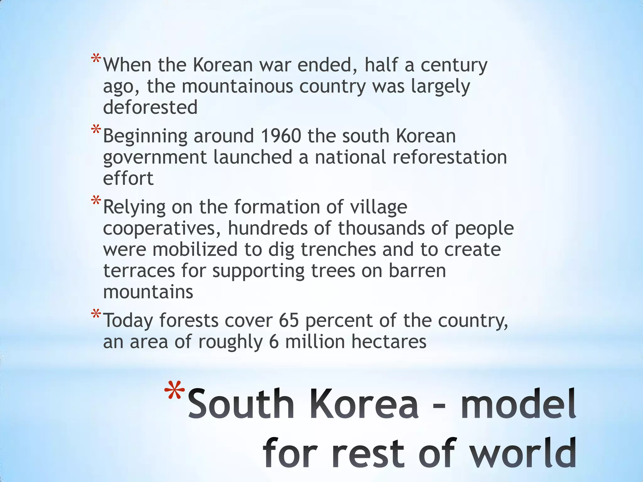 When the Korean war ended, half a century ago, the mountainous country was largely deforestedBeginning around 1960 the south Korean government launched a national reforestation effortRelying on the formation of village cooperatives, hundreds of thousands of people were mobilized to dig trenches and to create terraces for supporting trees on barren mountainsToday forests cover 65 percent of the country, an area of roughly 6 million hectaresSouth Korea – model for rest of world