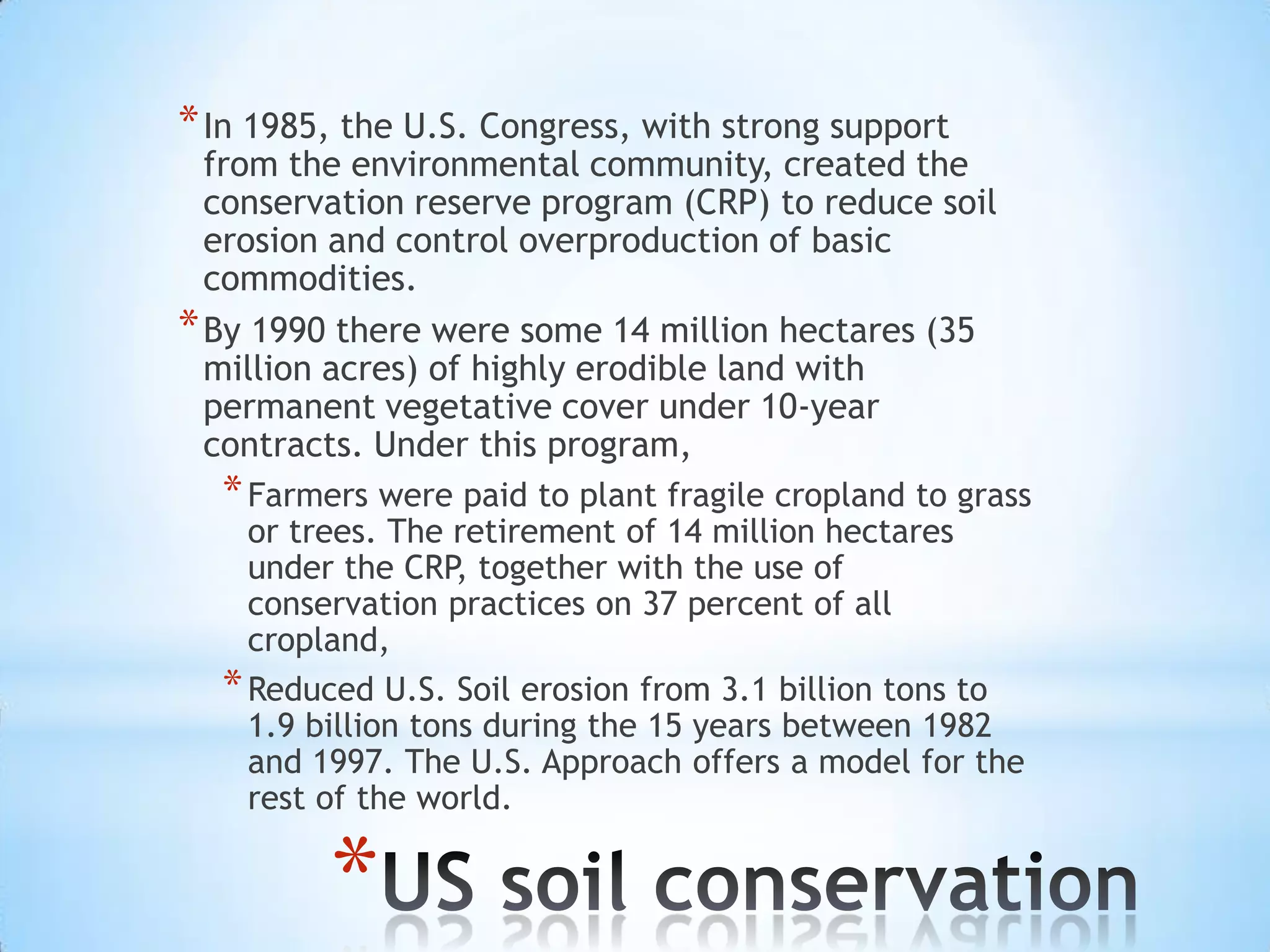 In 1985, the U.S. Congress, with strong support from the environmental community, created the conservation reserve program (CRP) to reduce soil erosion and control overproduction of basic commodities. By 1990 there were some 14 million hectares (35 million acres) of highly erodible land with permanent vegetative cover under 10-year contracts. Under this program, Farmers were paid to plant fragile cropland to grass or trees. The retirement of 14 million hectares under the CRP, together with the use of conservation practices on 37 percent of all cropland, Reduced U.S. Soil erosion from 3.1 billion tons to 1.9 billion tons during the 15 years between 1982 and 1997. The U.S. Approach offers a model for the rest of the world.US soil conservation