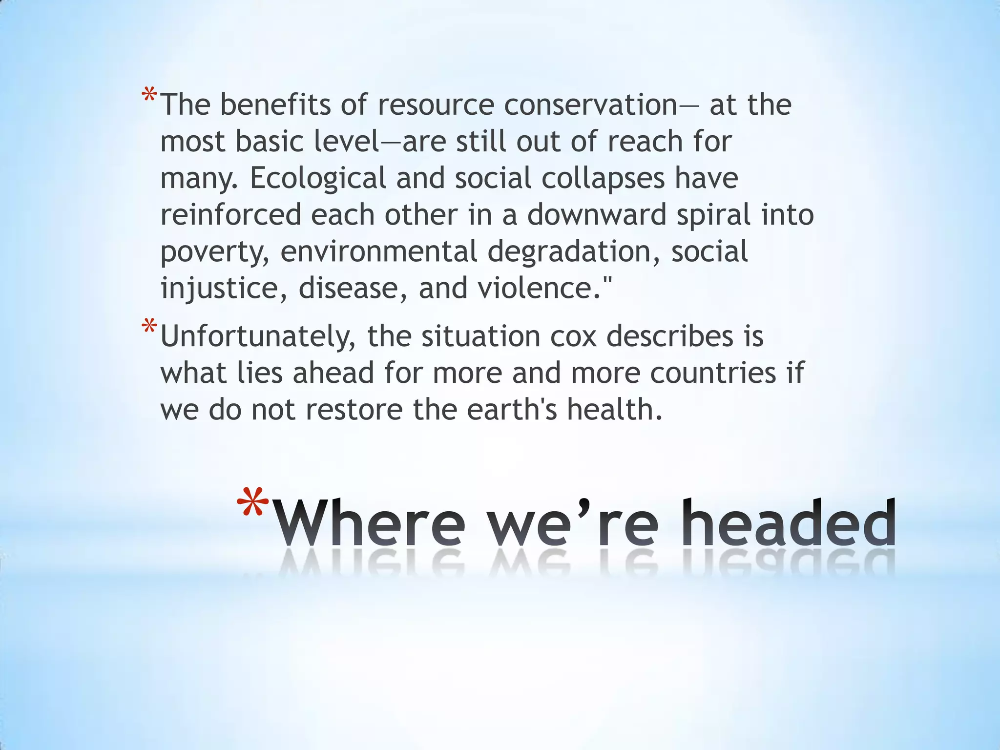 Where we’re headedThe benefits of resource conservation— at the most basic level—are still out of reach for many. Ecological and social collapses have reinforced each other in a downward spiral into poverty, environmental degradation, social injustice, disease, and violence." Unfortunately, the situation cox describes is what lies ahead for more and more countries if we do not restore the earth's health.