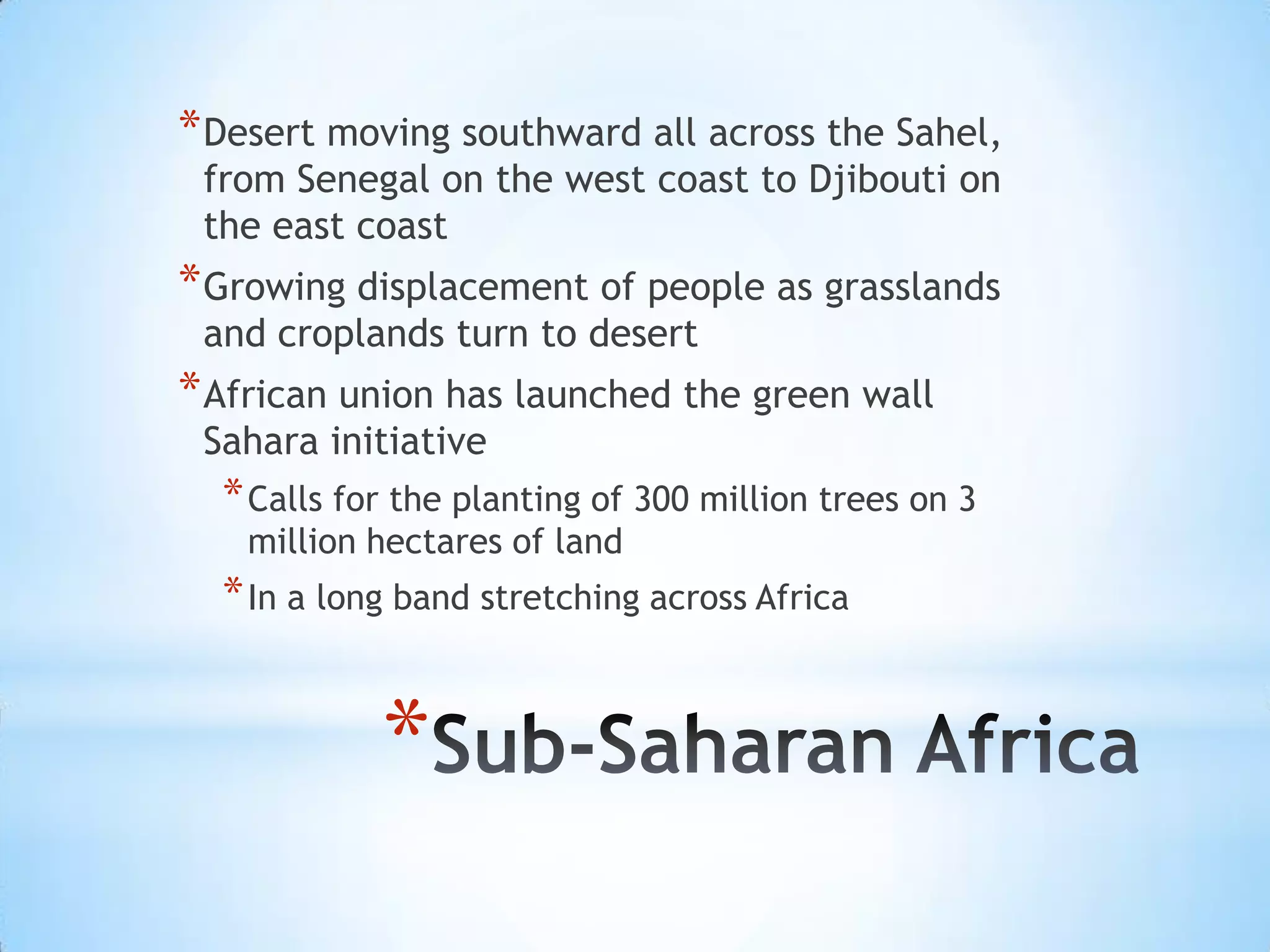 Desert moving southward all across the Sahel, from Senegal on the west coast to Djibouti on the east coastGrowing displacement of people as grasslands and croplands turn to desertAfrican union has launched the green wall Sahara initiativeCalls for the planting of 300 million trees on 3 million hectares of landIn a long band stretching across AfricaSub-Saharan Africa 