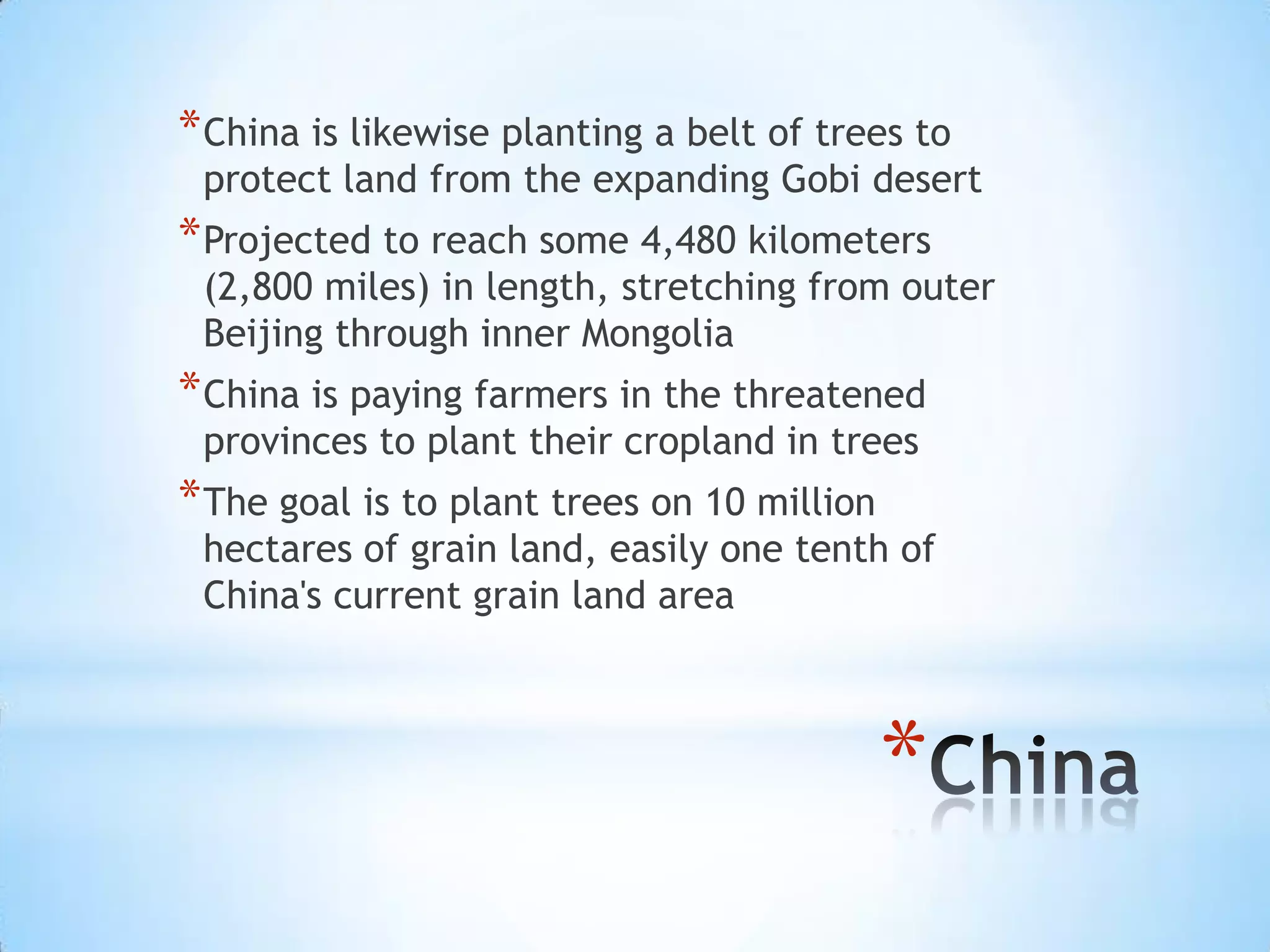 China is likewise planting a belt of trees to protect land from the expanding Gobi desertProjected to reach some 4,480 kilometers (2,800 miles) in length, stretching from outer Beijing through inner MongoliaChina is paying farmers in the threatened provinces to plant their cropland in treesThe goal is to plant trees on 10 million hectares of grain land, easily one tenth of China's current grain land areaChina