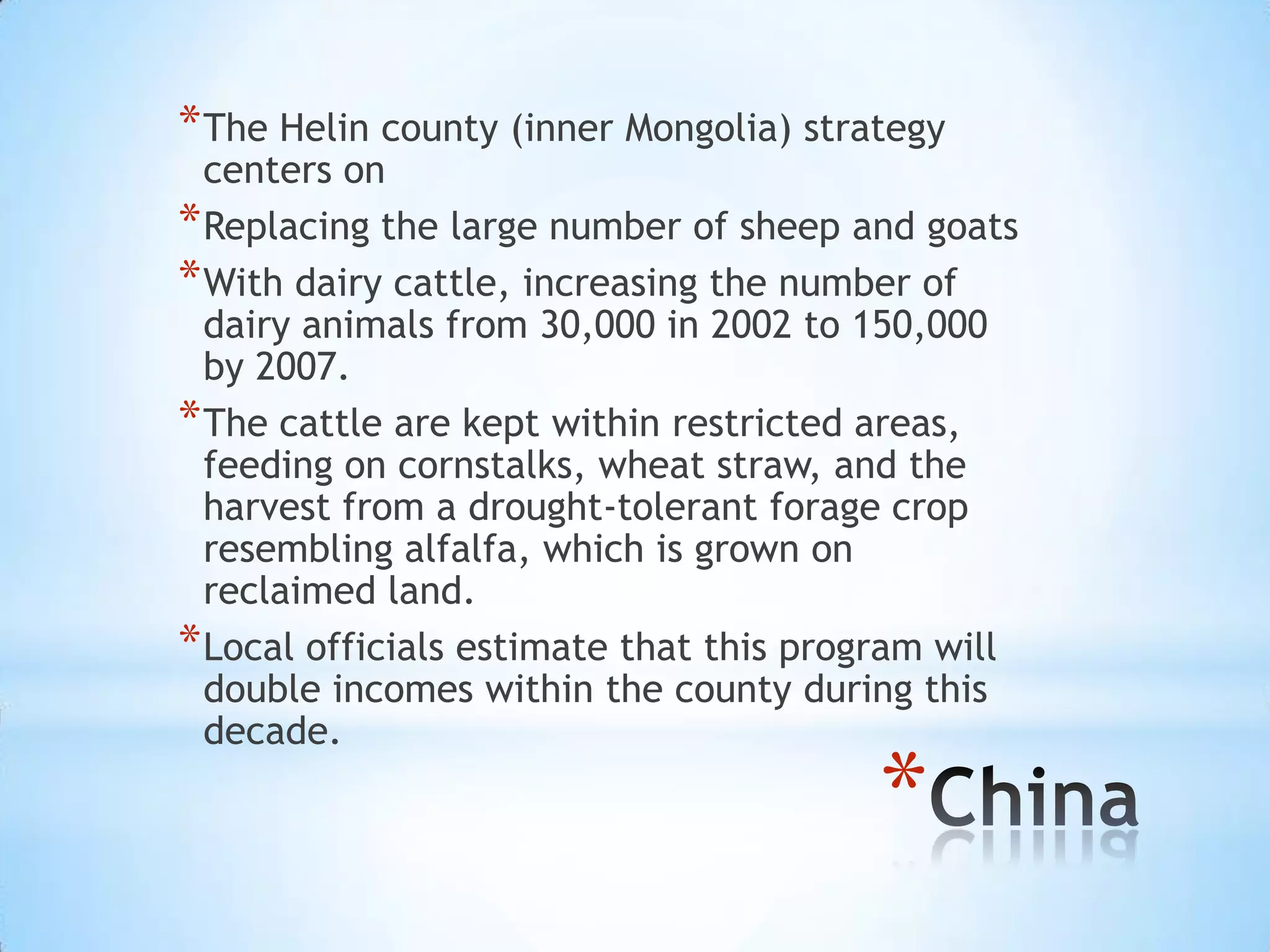 The Helin county (inner Mongolia) strategy centers on Replacing the large number of sheep and goats With dairy cattle, increasing the number of dairy animals from 30,000 in 2002 to 150,000 by 2007. The cattle are kept within restricted areas, feeding on cornstalks, wheat straw, and the harvest from a drought-tolerant forage crop resembling alfalfa, which is grown on reclaimed land. Local officials estimate that this program will double incomes within the county during this decade.China