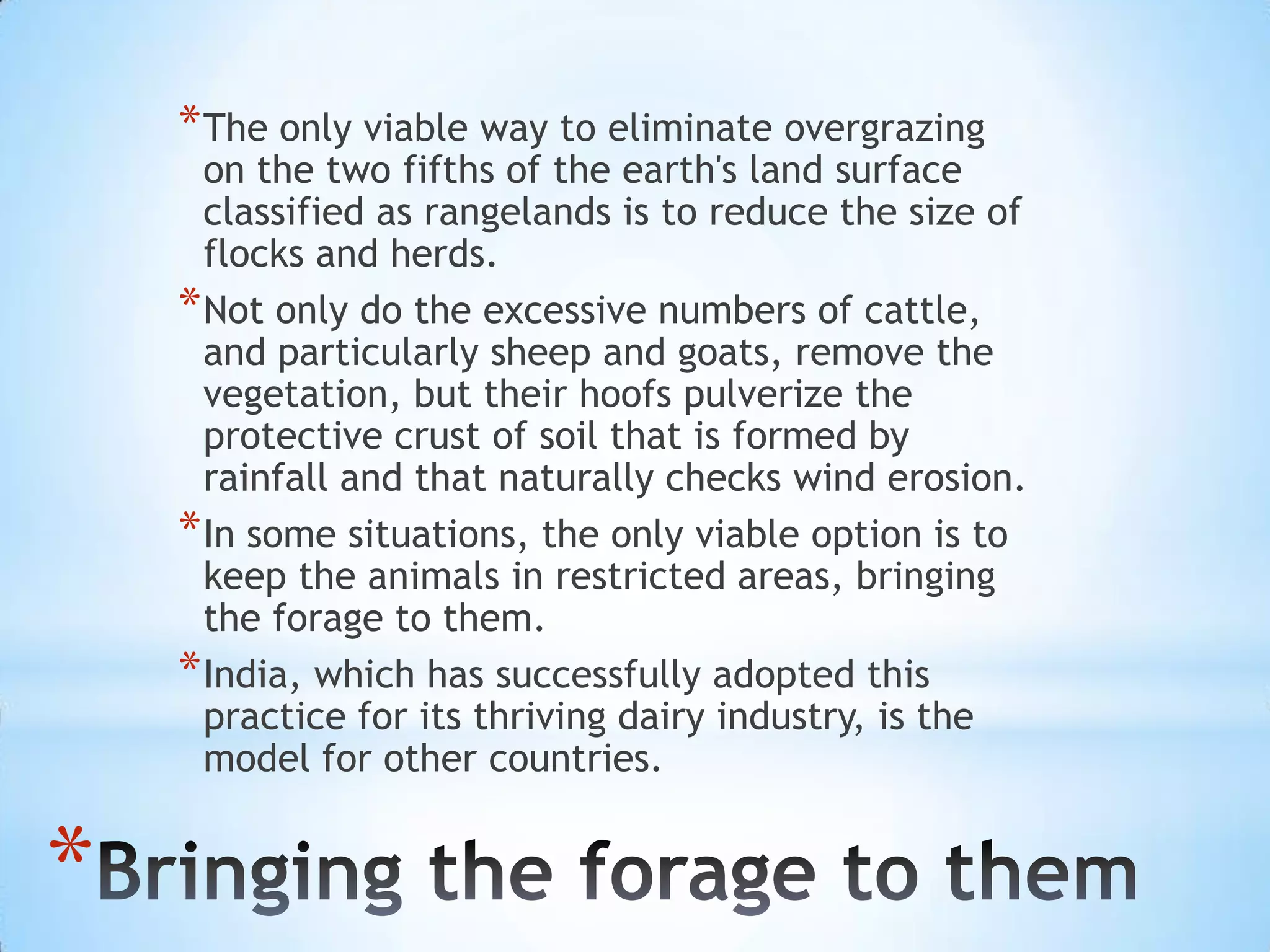 The only viable way to eliminate overgrazing on the two fifths of the earth's land surface classified as rangelands is to reduce the size of flocks and herds. Not only do the excessive numbers of cattle, and particularly sheep and goats, remove the vegetation, but their hoofs pulverize the protective crust of soil that is formed by rainfall and that naturally checks wind erosion. In some situations, the only viable option is to keep the animals in restricted areas, bringing the forage to them. India, which has successfully adopted this practice for its thriving dairy industry, is the model for other countries.Bringing the forage to them