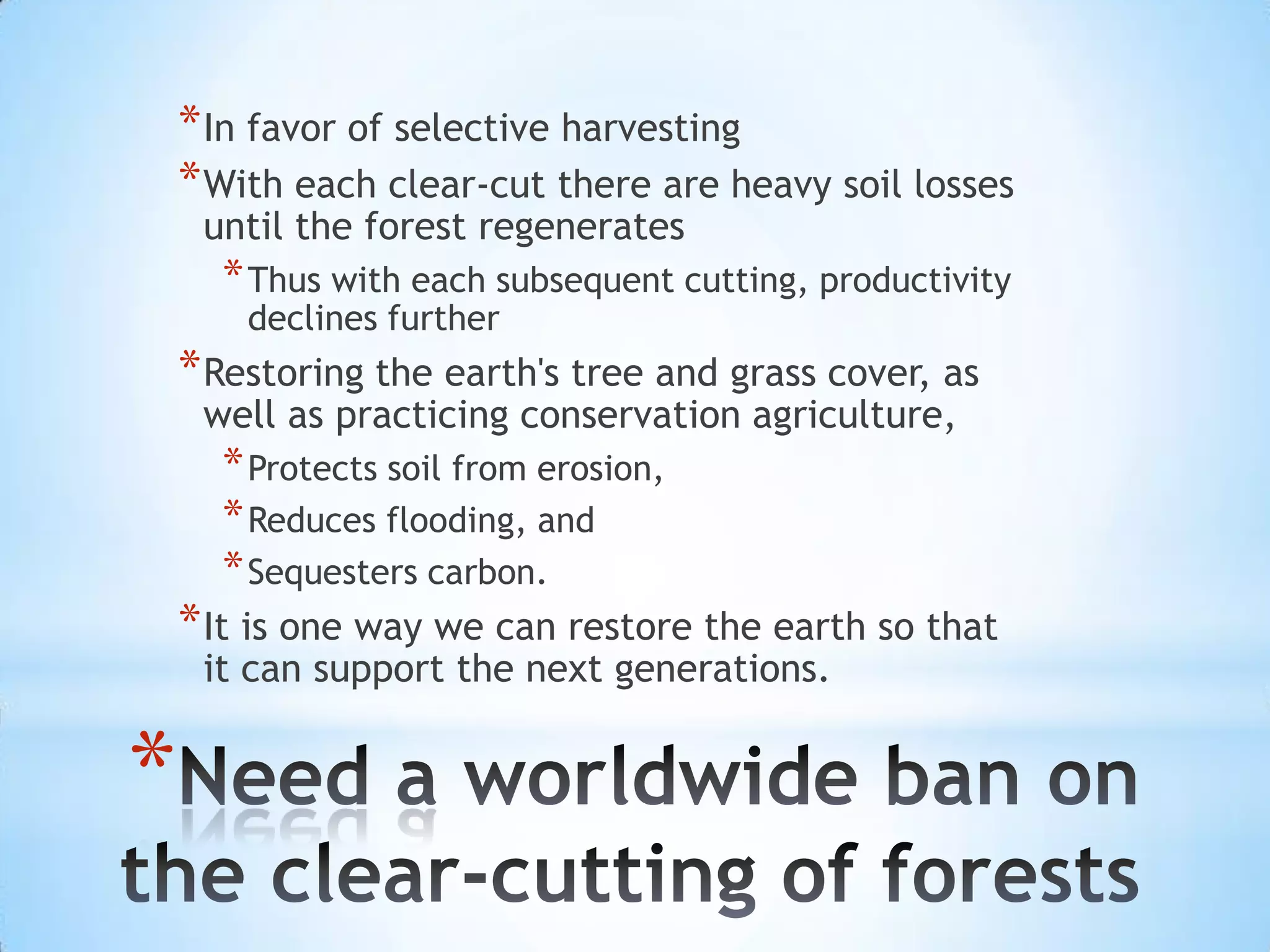 In favor of selective harvestingWith each clear-cut there are heavy soil losses until the forest regeneratesThus with each subsequent cutting, productivity declines furtherRestoring the earth's tree and grass cover, as well as practicing conservation agriculture, Protects soil from erosion, Reduces flooding, and Sequesters carbon. It is one way we can restore the earth so that it can support the next generations.Need a worldwide ban on the clear-cutting of forests 