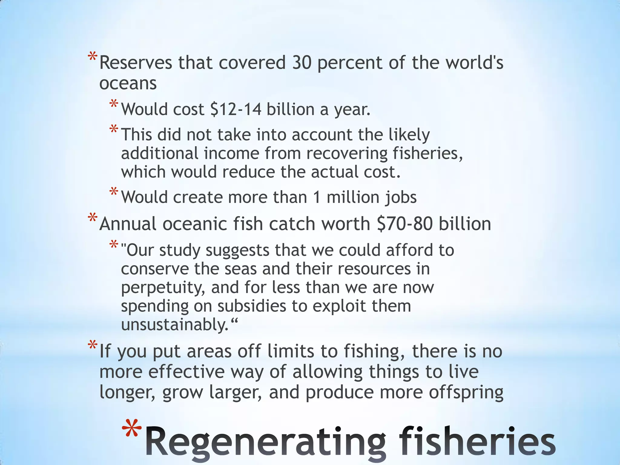 Reserves that covered 30 percent of the world's oceans Would cost $12-14 billion a year. This did not take into account the likely additional income from recovering fisheries, which would reduce the actual cost.Would create more than 1 million jobsAnnual oceanic fish catch worth $70-80 billion"Our study suggests that we could afford to conserve the seas and their resources in perpetuity, and for less than we are now spending on subsidies to exploit them unsustainably.“If you put areas off limits to fishing, there is no more effective way of allowing things to live longer, grow larger, and produce more offspringRegenerating fisheries