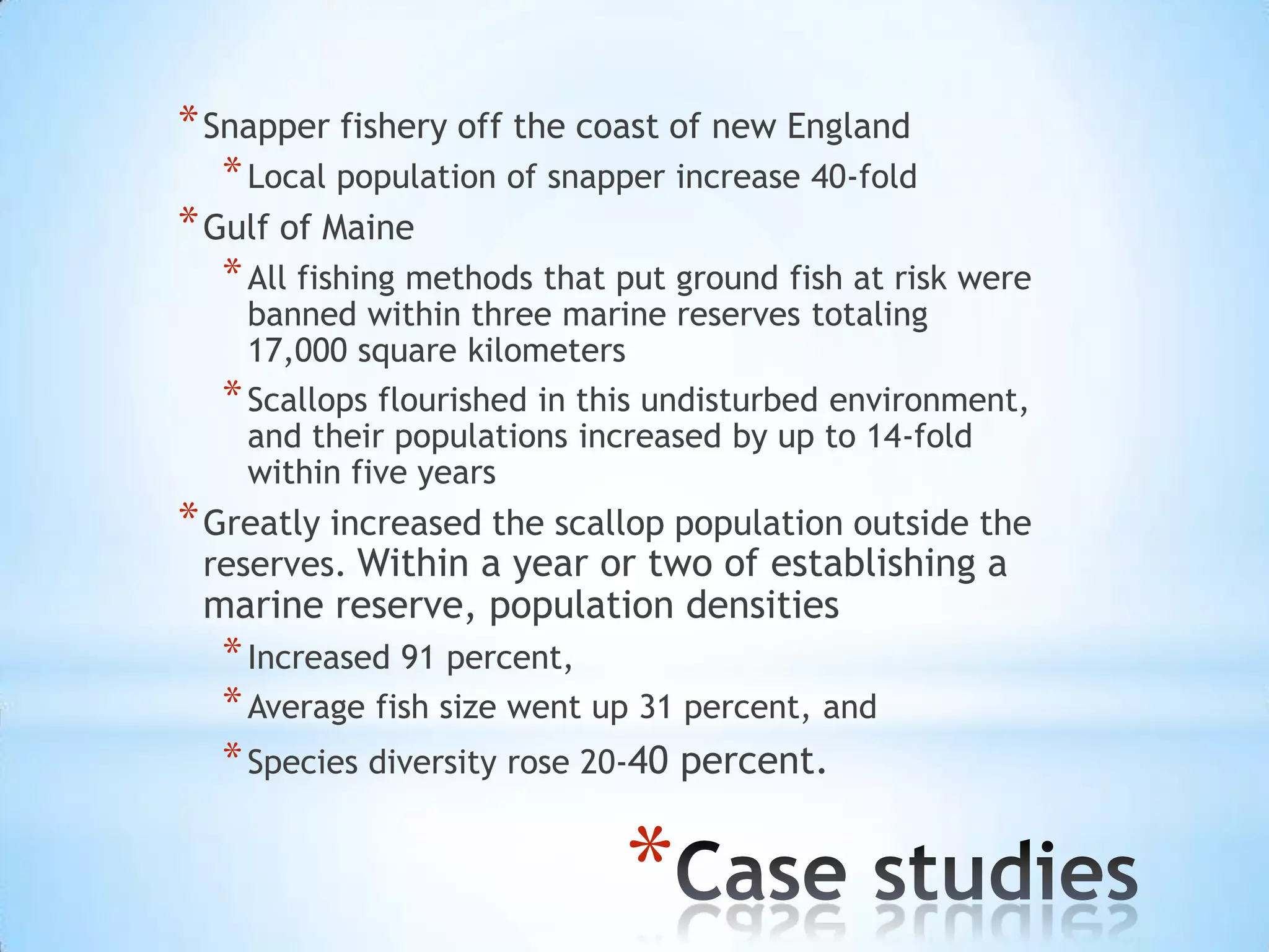 Snapper fishery off the coast of new England Local population of snapper increase 40-foldGulf of MaineAll fishing methods that put ground fish at risk were banned within three marine reserves totaling 17,000 square kilometersScallops flourished in this undisturbed environment, and their populations increased by up to 14-fold within five yearsGreatly increased the scallop population outside the reserves. Within a year or two of establishing a marine reserve, population densities Increased 91 percent, Average fish size went up 31 percent, and Species diversity rose 20-40 percent.Case studies