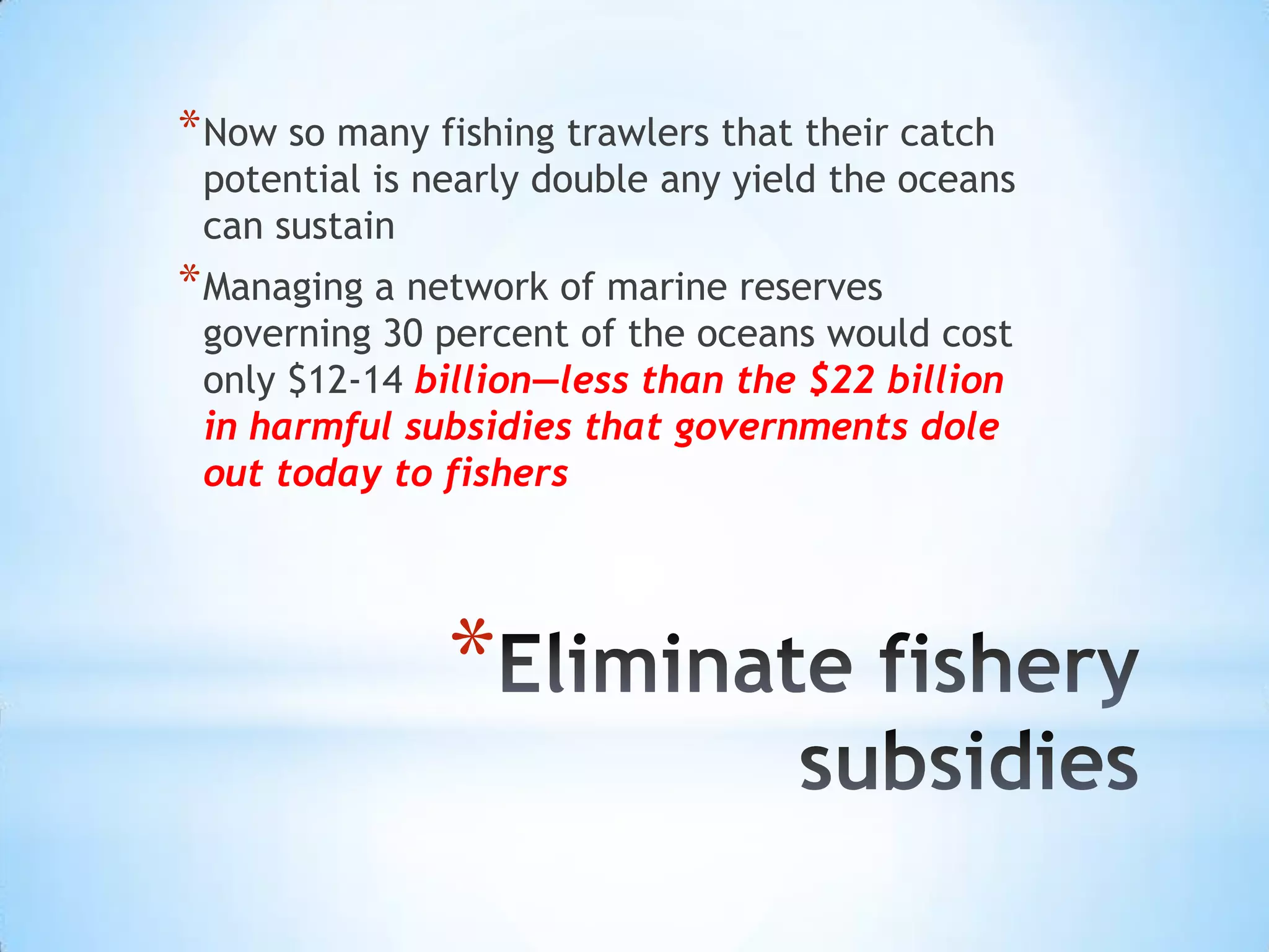 Eliminate fishery subsidiesNow so many fishing trawlers that their catch potential is nearly double any yield the oceans can sustainManaging a network of marine reserves governing 30 percent of the oceans would cost only $12-14 billion—less than the $22 billion in harmful subsidies that governments dole out today to fishers