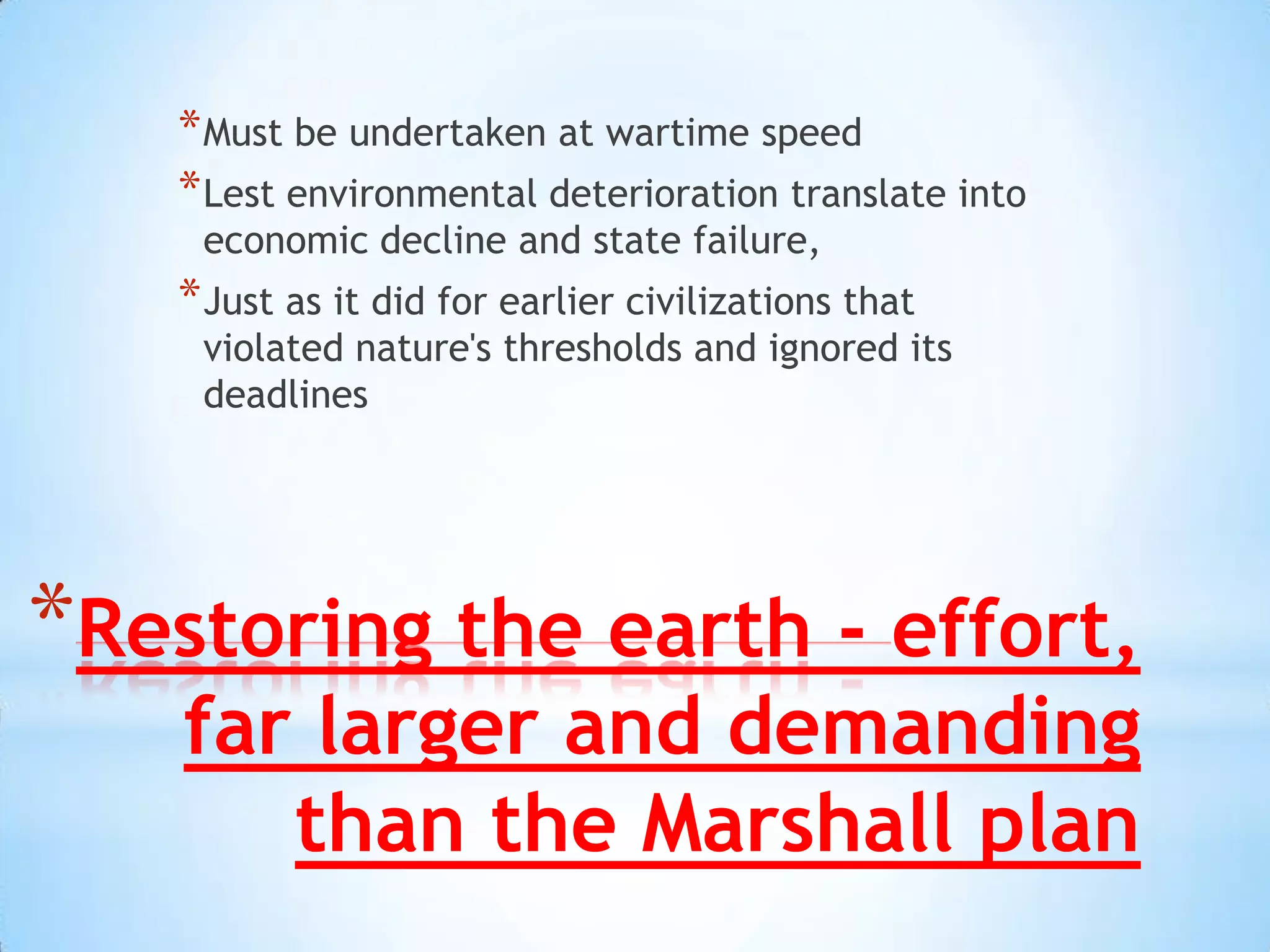 Restoring the earth - effort, far larger and demanding than the Marshall plan Must be undertaken at wartime speed Lest environmental deterioration translate into economic decline and state failure, Just as it did for earlier civilizations that violated nature's thresholds and ignored its deadlines