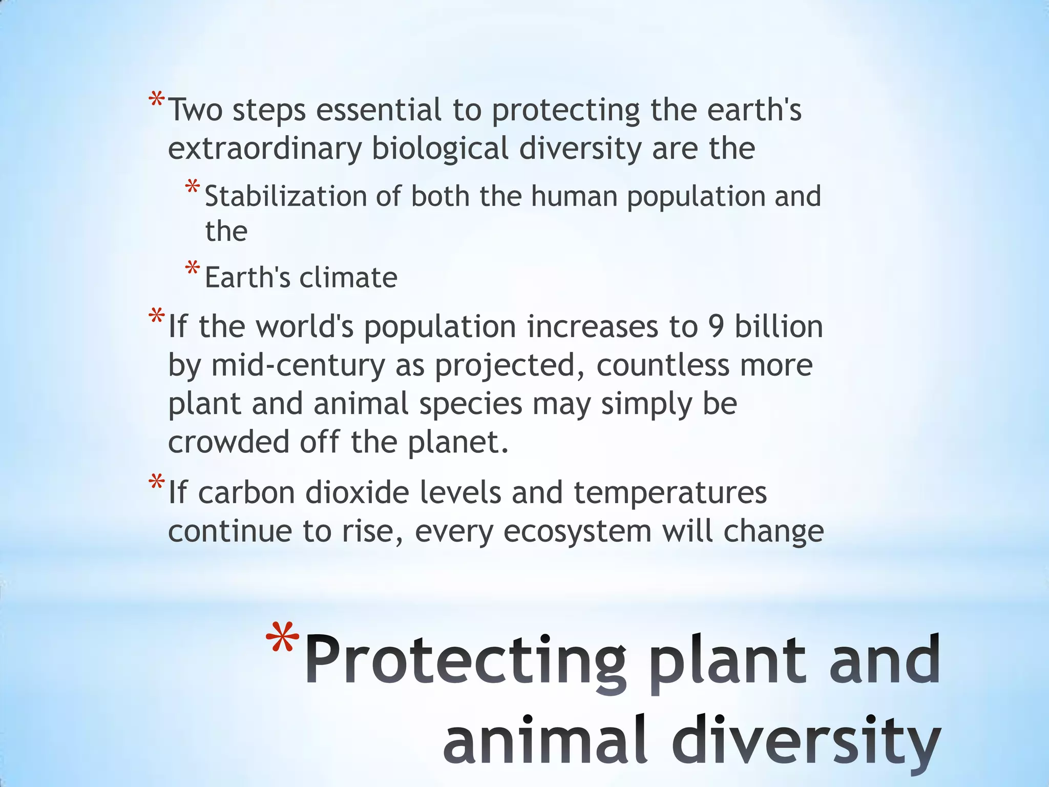 Two steps essential to protecting the earth's extraordinary biological diversity are the Stabilization of both the human population and the Earth's climateIf the world's population increases to 9 billion by mid-century as projected, countless more plant and animal species may simply be crowded off the planet. If carbon dioxide levels and temperatures continue to rise, every ecosystem will changeProtecting plant and animal diversity