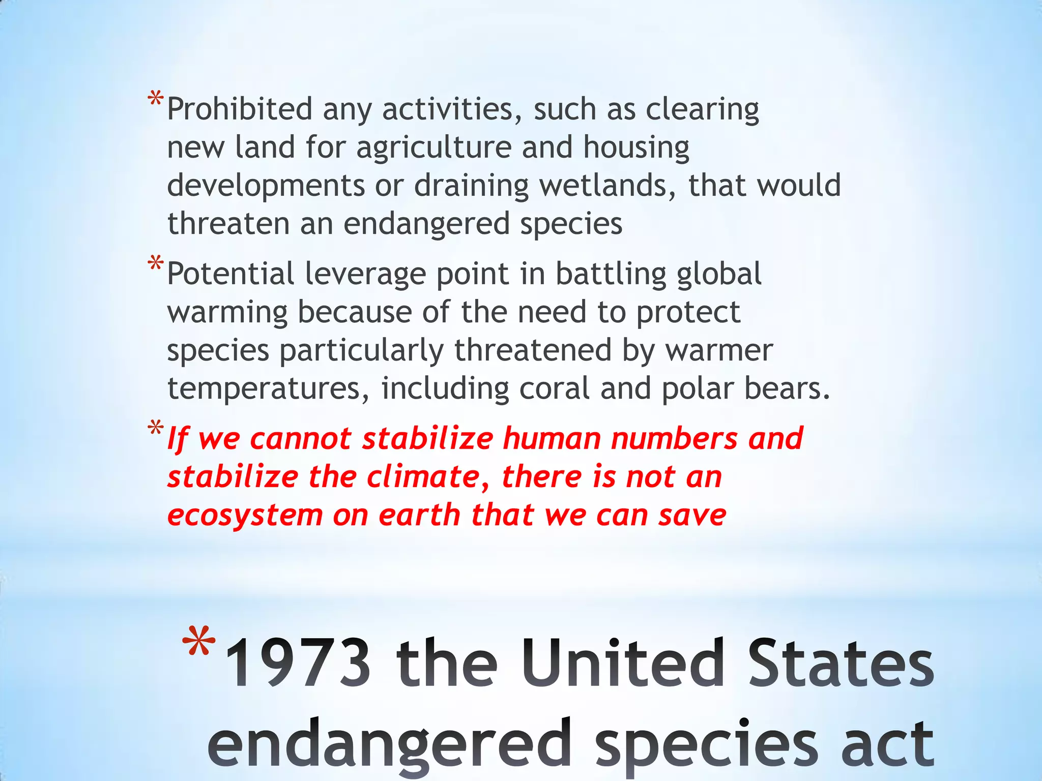 Prohibited any activities, such as clearingnew land for agriculture and housing developments or draining wetlands, that would threaten an endangered speciesPotential leverage point in battling global warming because of the need to protect species particularly threatened by warmer temperatures, including coral and polar bears.If we cannot stabilize human numbers and stabilize the climate, there is not an ecosystem on earth that we can save1973 the United States  endangered species act